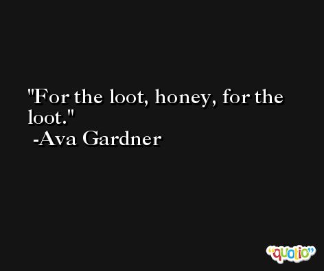 For the loot, honey, for the loot. -Ava Gardner