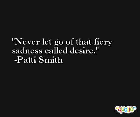 Never let go of that fiery sadness called desire. -Patti Smith