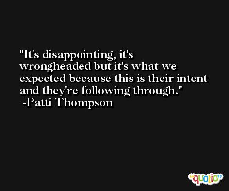 It's disappointing, it's wrongheaded but it's what we expected because this is their intent and they're following through. -Patti Thompson