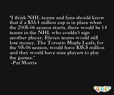 I think NHL teams and fans should know that if a $33.4 million cap is in place when the 2005-06 season starts, there would be 14 teams in the NHL who couldn't sign another player. Eleven teams would still lose money. The Toronto Maple Leafs, for the '05-06 season, would have $35.5 million and they would have nine players to play the games. -Pat Morris