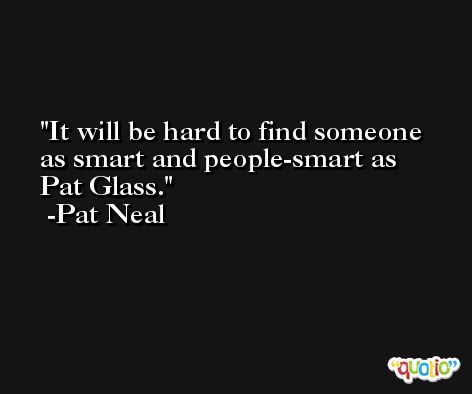 It will be hard to find someone as smart and people-smart as Pat Glass. -Pat Neal