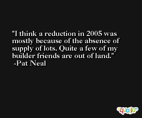 I think a reduction in 2005 was mostly because of the absence of supply of lots. Quite a few of my builder friends are out of land. -Pat Neal