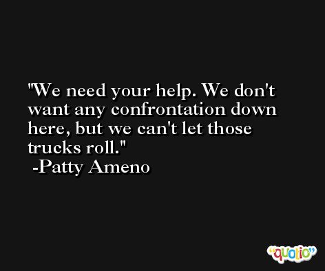 We need your help. We don't want any confrontation down here, but we can't let those trucks roll. -Patty Ameno