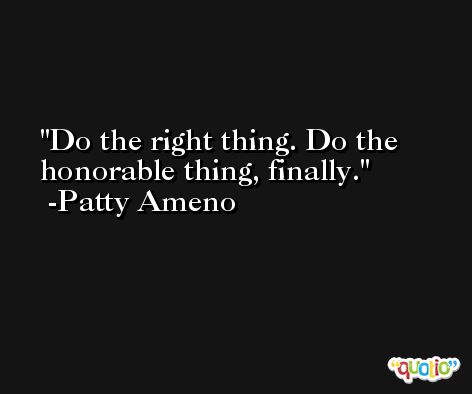 Do the right thing. Do the honorable thing, finally. -Patty Ameno