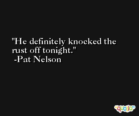 He definitely knocked the rust off tonight. -Pat Nelson