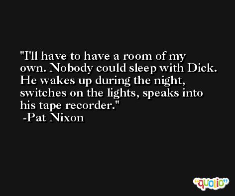 I'll have to have a room of my own. Nobody could sleep with Dick. He wakes up during the night, switches on the lights, speaks into his tape recorder. -Pat Nixon