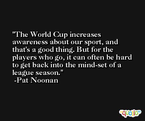 The World Cup increases awareness about our sport, and that's a good thing. But for the players who go, it can often be hard to get back into the mind-set of a league season. -Pat Noonan