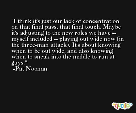 I think it's just our lack of concentration on that final pass, that final touch. Maybe it's adjusting to the new roles we have -- myself included -- playing out wide now (in the three-man attack). It's about knowing when to be out wide, and also knowing when to sneak into the middle to run at guys. -Pat Noonan