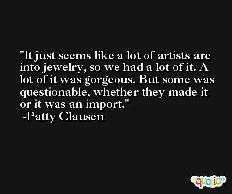 It just seems like a lot of artists are into jewelry, so we had a lot of it. A lot of it was gorgeous. But some was questionable, whether they made it or it was an import. -Patty Clausen