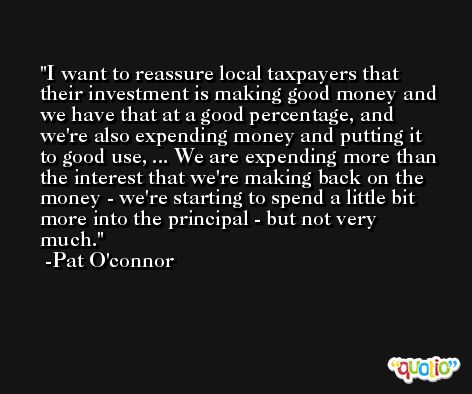 I want to reassure local taxpayers that their investment is making good money and we have that at a good percentage, and we're also expending money and putting it to good use, ... We are expending more than the interest that we're making back on the money - we're starting to spend a little bit more into the principal - but not very much. -Pat O'connor