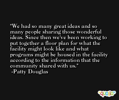 We had so many great ideas and so many people sharing those wonderful ideas. Since then we've been working to put together a floor plan for what the facility might look like and what programs might be housed in the facility according to the information that the community shared with us. -Patty Douglas