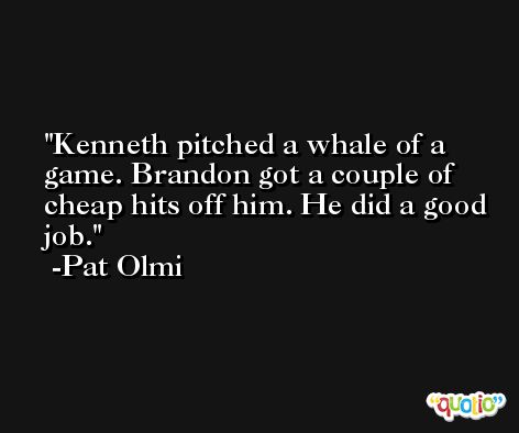 Kenneth pitched a whale of a game. Brandon got a couple of cheap hits off him. He did a good job. -Pat Olmi