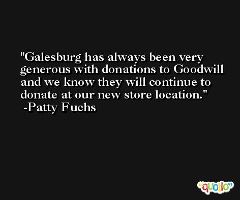 Galesburg has always been very generous with donations to Goodwill and we know they will continue to donate at our new store location. -Patty Fuchs