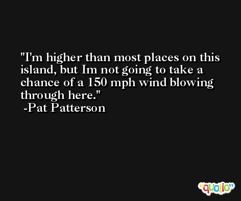 I'm higher than most places on this island, but Im not going to take a chance of a 150 mph wind blowing through here. -Pat Patterson