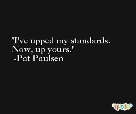 I've upped my standards. Now, up yours. -Pat Paulsen