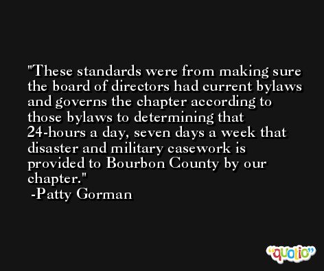 These standards were from making sure the board of directors had current bylaws and governs the chapter according to those bylaws to determining that 24-hours a day, seven days a week that disaster and military casework is provided to Bourbon County by our chapter. -Patty Gorman