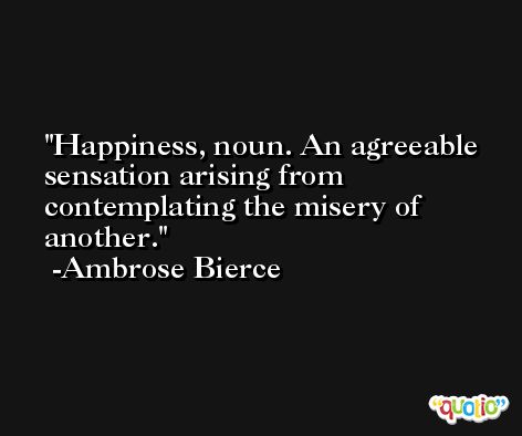Happiness, noun. An agreeable sensation arising from contemplating the misery of another. -Ambrose Bierce