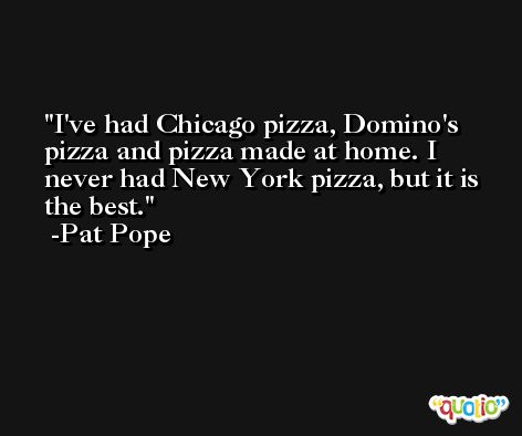 I've had Chicago pizza, Domino's pizza and pizza made at home. I never had New York pizza, but it is the best. -Pat Pope