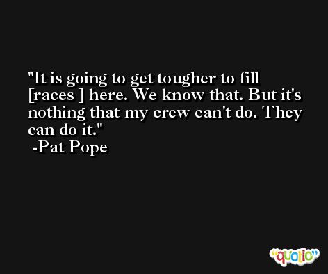 It is going to get tougher to fill [races ] here. We know that. But it's nothing that my crew can't do. They can do it. -Pat Pope