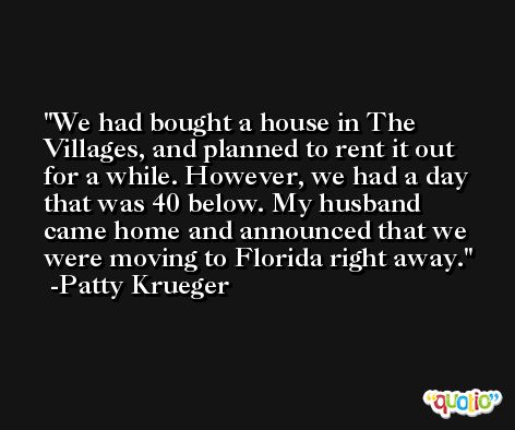 We had bought a house in The Villages, and planned to rent it out for a while. However, we had a day that was 40 below. My husband came home and announced that we were moving to Florida right away. -Patty Krueger