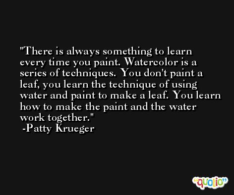 There is always something to learn every time you paint. Watercolor is a series of techniques. You don't paint a leaf, you learn the technique of using water and paint to make a leaf. You learn how to make the paint and the water work together. -Patty Krueger