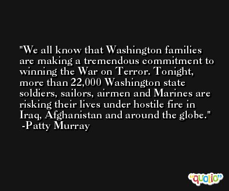We all know that Washington families are making a tremendous commitment to winning the War on Terror. Tonight, more than 22,000 Washington state soldiers, sailors, airmen and Marines are risking their lives under hostile fire in Iraq, Afghanistan and around the globe. -Patty Murray