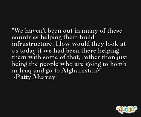 We haven't been out in many of these countries helping them build infrastructure. How would they look at us today if we had been there helping them with some of that, rather than just being the people who are going to bomb in Iraq and go to Afghanistan? -Patty Murray