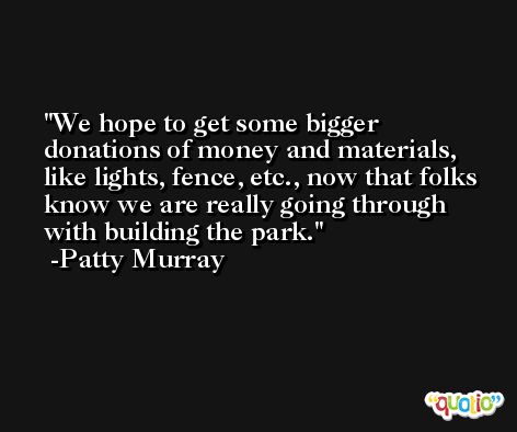 We hope to get some bigger donations of money and materials, like lights, fence, etc., now that folks know we are really going through with building the park. -Patty Murray