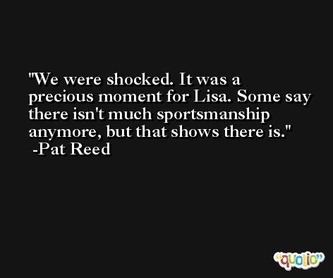 We were shocked. It was a precious moment for Lisa. Some say there isn't much sportsmanship anymore, but that shows there is. -Pat Reed