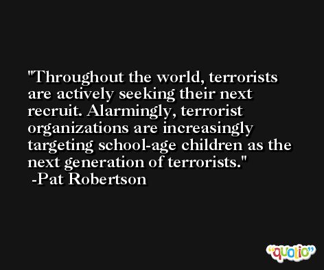 Throughout the world, terrorists are actively seeking their next recruit. Alarmingly, terrorist organizations are increasingly targeting school-age children as the next generation of terrorists. -Pat Robertson