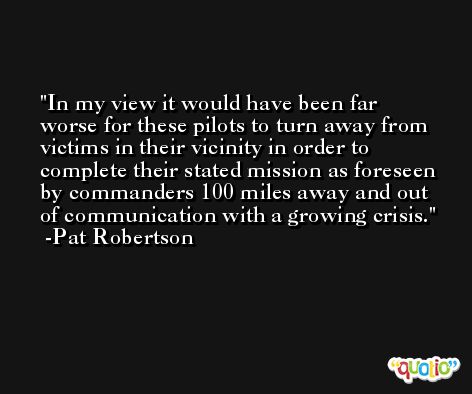 In my view it would have been far worse for these pilots to turn away from victims in their vicinity in order to complete their stated mission as foreseen by commanders 100 miles away and out of communication with a growing crisis. -Pat Robertson