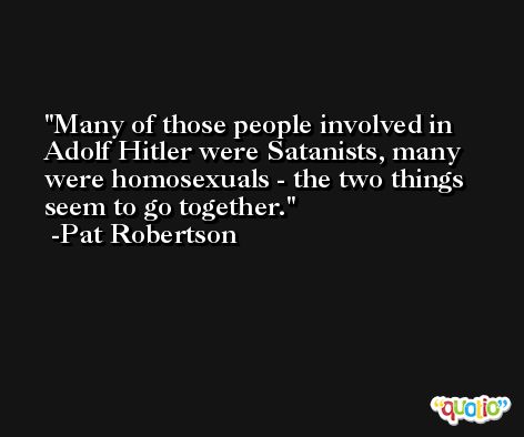 Many of those people involved in Adolf Hitler were Satanists, many were homosexuals - the two things seem to go together. -Pat Robertson