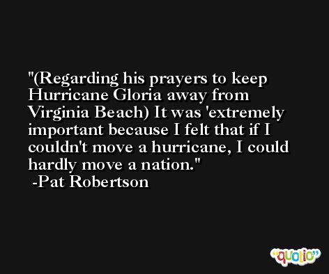 (Regarding his prayers to keep Hurricane Gloria away from Virginia Beach) It was 'extremely important because I felt that if I couldn't move a hurricane, I could hardly move a nation. -Pat Robertson
