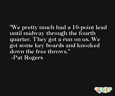 We pretty much had a 10-point lead until midway through the fourth quarter. They got a run on us. We got some key boards and knocked down the free throws. -Pat Rogers