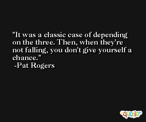 It was a classic case of depending on the three. Then, when they're not falling, you don't give yourself a chance. -Pat Rogers