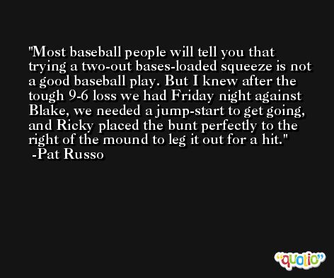 Most baseball people will tell you that trying a two-out bases-loaded squeeze is not a good baseball play. But I knew after the tough 9-6 loss we had Friday night against Blake, we needed a jump-start to get going, and Ricky placed the bunt perfectly to the right of the mound to leg it out for a hit. -Pat Russo