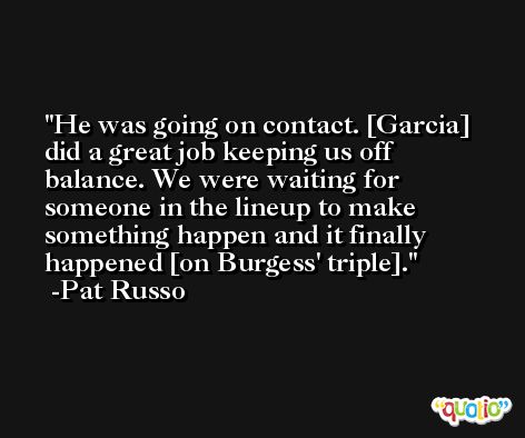 He was going on contact. [Garcia] did a great job keeping us off balance. We were waiting for someone in the lineup to make something happen and it finally happened [on Burgess' triple]. -Pat Russo