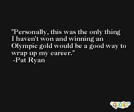 Personally, this was the only thing I haven't won and winning an Olympic gold would be a good way to wrap up my career. -Pat Ryan