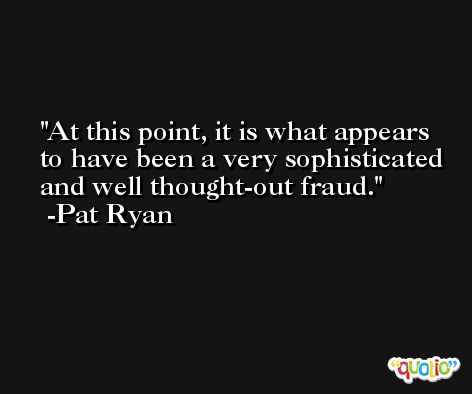 At this point, it is what appears to have been a very sophisticated and well thought-out fraud. -Pat Ryan