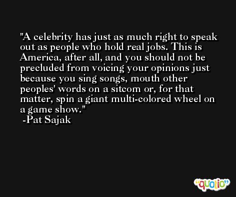 A celebrity has just as much right to speak out as people who hold real jobs. This is America, after all, and you should not be precluded from voicing your opinions just because you sing songs, mouth other peoples' words on a sitcom or, for that matter, spin a giant multi-colored wheel on a game show. -Pat Sajak