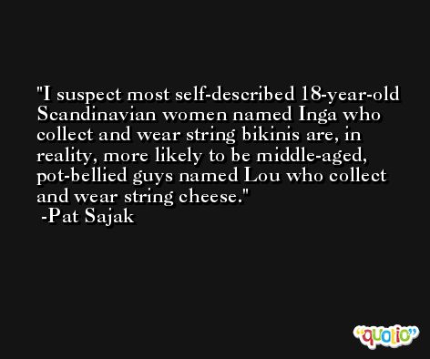 I suspect most self-described 18-year-old Scandinavian women named Inga who collect and wear string bikinis are, in reality, more likely to be middle-aged, pot-bellied guys named Lou who collect and wear string cheese. -Pat Sajak