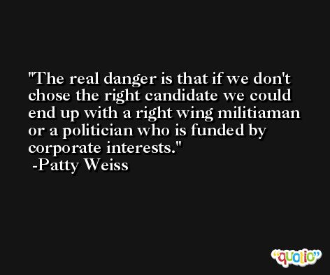 The real danger is that if we don't chose the right candidate we could end up with a right wing militiaman or a politician who is funded by corporate interests. -Patty Weiss