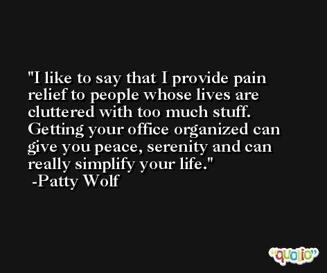 I like to say that I provide pain relief to people whose lives are cluttered with too much stuff. Getting your office organized can give you peace, serenity and can really simplify your life. -Patty Wolf
