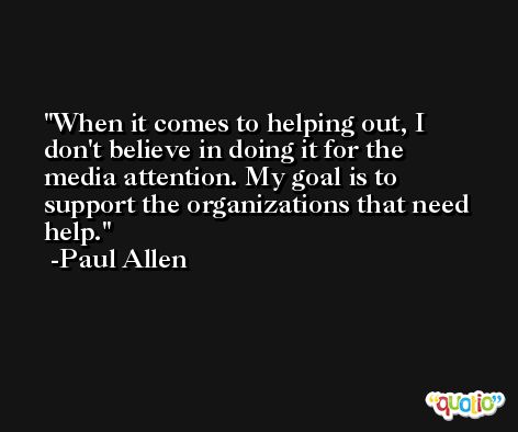 When it comes to helping out, I don't believe in doing it for the media attention. My goal is to support the organizations that need help. -Paul Allen