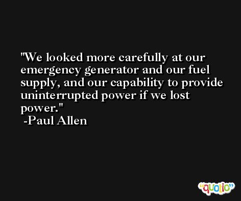 We looked more carefully at our emergency generator and our fuel supply, and our capability to provide uninterrupted power if we lost power. -Paul Allen
