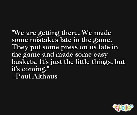 We are getting there. We made some mistakes late in the game. They put some press on us late in the game and made some easy baskets. It's just the little things, but it's coming. -Paul Althaus