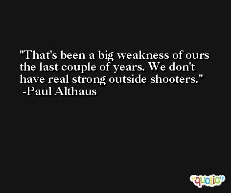 That's been a big weakness of ours the last couple of years. We don't have real strong outside shooters. -Paul Althaus