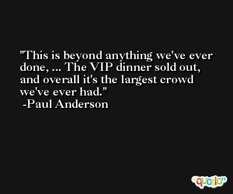 This is beyond anything we've ever done, ... The VIP dinner sold out, and overall it's the largest crowd we've ever had. -Paul Anderson