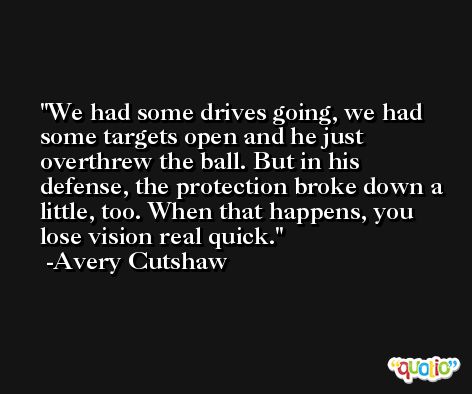 We had some drives going, we had some targets open and he just overthrew the ball. But in his defense, the protection broke down a little, too. When that happens, you lose vision real quick. -Avery Cutshaw