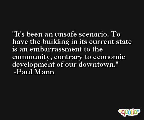 It's been an unsafe scenario. To have the building in its current state is an embarrassment to the community, contrary to economic development of our downtown. -Paul Mann